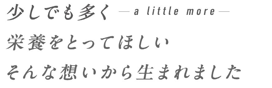 - a little more - 少しでも多く栄養をとってほしい、そんな想いから生まれました