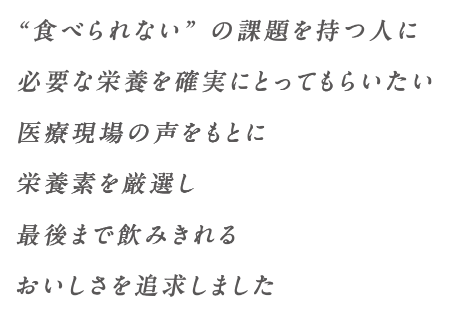 「食べられない」の課題を持つ人に必要な栄養素を確実にとってもらいたい医療現場の声をもとに栄養素を厳選し最後まで飲みきれるおいしさを追求しました