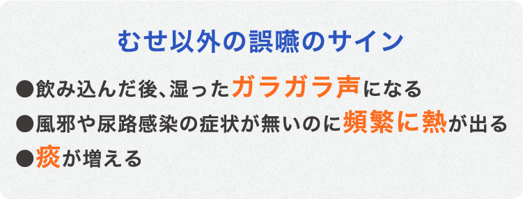 むせ以外の誤嚥のサイン ●飲み込んだ後､湿ったガラガラ声になる ●風邪や尿路感染の症状が無いのに頻繁に熱が出る ●痰が増える