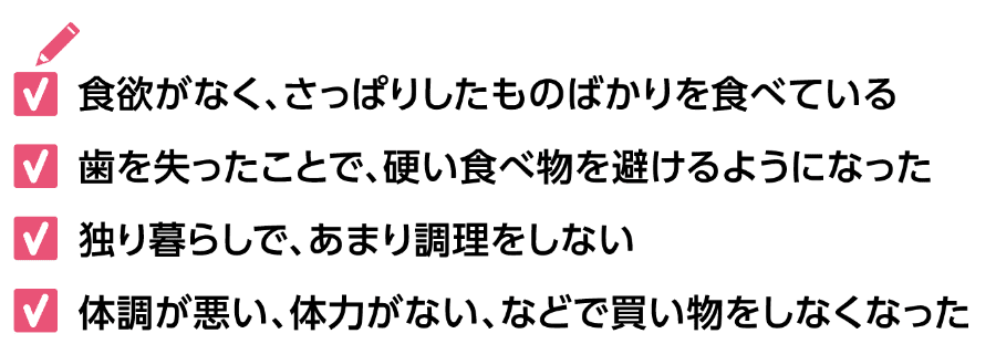 ・食欲がなく、さっぱりしたものばかりを食べている ・歯を失ったことで、硬い食べ物を避けるようになった ・独り暮らしで、あまり調理をしない ・体調が悪い、体力がない、などで買い物をしなくなった