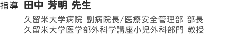 指導 田中 芳明 先生 久留米大学病院 副病院長/医療安全管理部 部長 久留米大学医学部外科学講座小児外科部門 教授